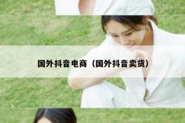 国外抖音电商（国外抖音卖货）
