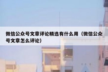 微信公众号文章评论精选有什么用（微信公众号文章怎么评论）