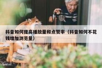 抖音如何提高播放量和点赞率（抖音如何不花钱增加浏览量）