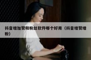 抖音增加赞和粉丝软件哪个好用（抖音增赞增粉）