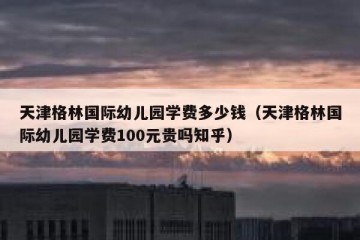 天津格林国际幼儿园学费多少钱（天津格林国际幼儿园学费100元贵吗知乎）