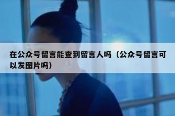 在公众号留言能查到留言人吗（公众号留言可以发图片吗）