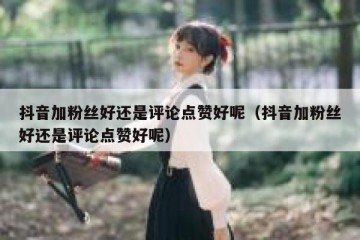 抖音加粉丝好还是评论点赞好呢（抖音加粉丝好还是评论点赞好呢）
