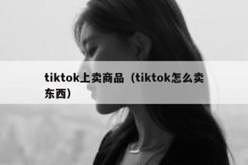 tiktok上卖商品（tiktok怎么卖东西）