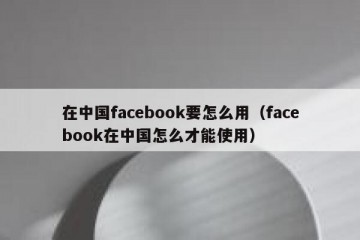 在中国facebook要怎么用（facebook在中国怎么才能使用）