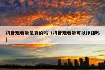 抖音观看量是真的吗（抖音观看量可以挣钱吗）