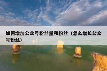 如何增加公众号粉丝量和粉丝（怎么增长公众号粉丝）