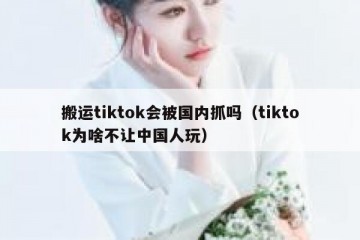 搬运tiktok会被国内抓吗（tiktok为啥不让中国人玩）