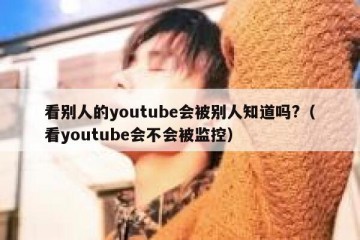 看别人的youtube会被别人知道吗?（看youtube会不会被监控）