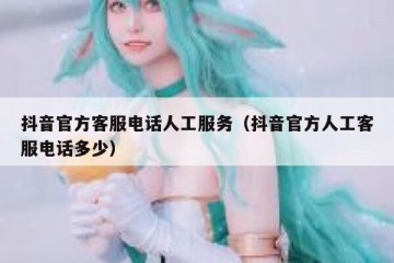 抖音官方客服电话人工服务（抖音官方人工客服电话多少）