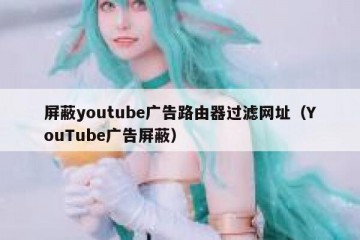 屏蔽youtube广告路由器过滤网址（YouTube广告屏蔽）