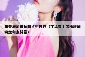 抖音增加粉丝和点赞技巧（在抖音上怎样增加粉丝和点赞量）