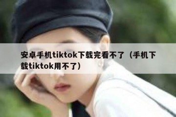 安卓手机tiktok下载完看不了（手机下载tiktok用不了）