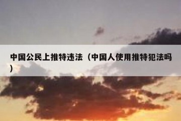 中国公民上推特违法（中国人使用推特犯法吗）