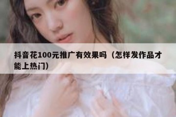 抖音花100元推广有效果吗（怎样发作品才能上热门）