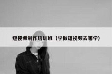 短视频制作培训班（学做短视频去哪学）