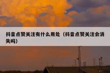 抖音点赞关注有什么用处（抖音点赞关注会消失吗）