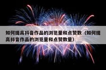 如何提高抖音作品的浏览量和点赞数（如何提高抖音作品的浏览量和点赞数量）