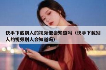 快手下载别人的视频他会知道吗（快手下载别人的视频别人会知道吗）
