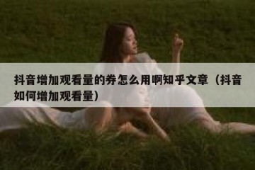 抖音增加观看量的券怎么用啊知乎文章（抖音如何增加观看量）