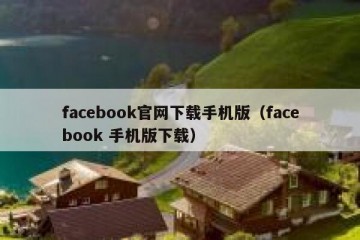 facebook官网下载手机版（facebook 手机版下载）