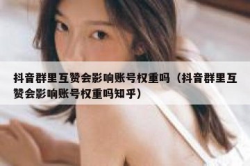 抖音群里互赞会影响账号权重吗（抖音群里互赞会影响账号权重吗知乎）