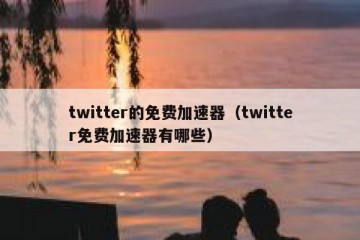 twitter的免费加速器（twitter免费加速器有哪些）