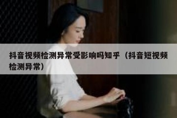 抖音视频检测异常受影响吗知乎（抖音短视频检测异常）