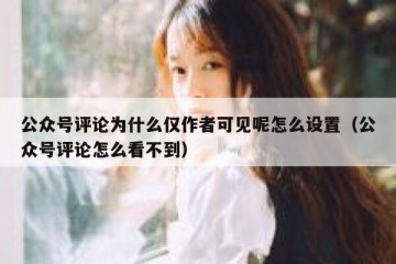 公众号评论为什么仅作者可见呢怎么设置（公众号评论怎么看不到）