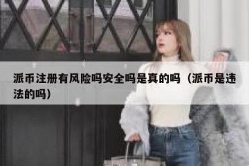 派币注册有风险吗安全吗是真的吗（派币是违法的吗）