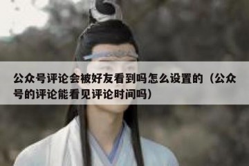 公众号评论会被好友看到吗怎么设置的（公众号的评论能看见评论时间吗）