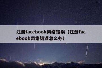 注册facebook网络错误（注册facebook网络错误怎么办）