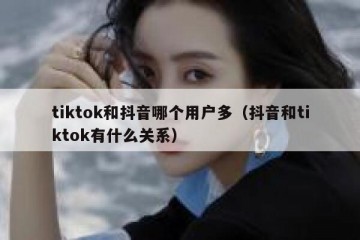 tiktok和抖音哪个用户多（抖音和tiktok有什么关系）