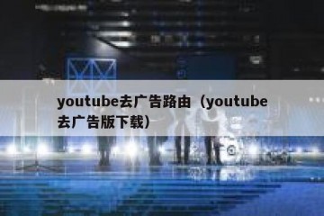 youtube去广告路由（youtube去广告版下载）