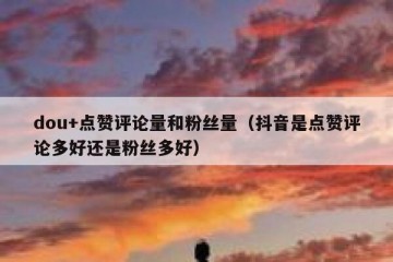 dou+点赞评论量和粉丝量（抖音是点赞评论多好还是粉丝多好）
