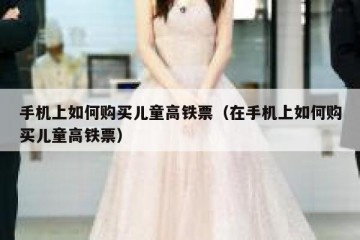 手机上如何购买儿童高铁票（在手机上如何购买儿童高铁票）