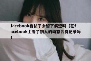 facebook看帖子会留下痕迹吗（在facebook上看了别人的动态会有记录吗）