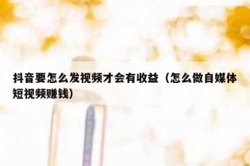 抖音要怎么发视频才会有收益（怎么做自媒体短视频赚钱）