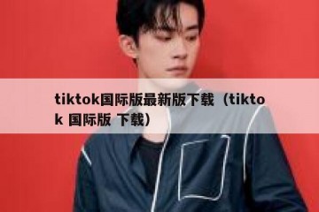 tiktok国际版最新版下载（tiktok 国际版 下载）