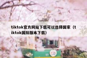 tiktok官方网站下载可以选择国家（tiktok国际版本下载）