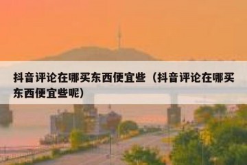 抖音评论在哪买东西便宜些（抖音评论在哪买东西便宜些呢）