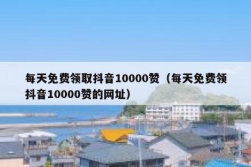 每天免费领取抖音10000赞（每天免费领抖音10000赞的网址）