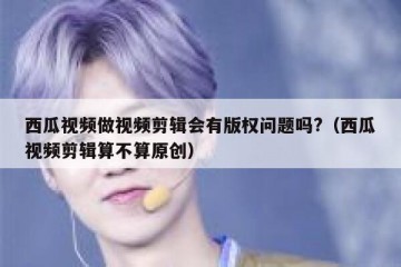 西瓜视频做视频剪辑会有版权问题吗?（西瓜视频剪辑算不算原创）