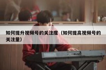 如何提升视频号的关注度（如何提高视频号的关注量）