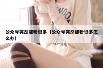 公众号突然涨粉很多（公众号突然涨粉很多怎么办）