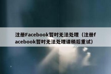 注册Facebook暂时无法处理（注册facebook暂时无法处理请稍后重试）