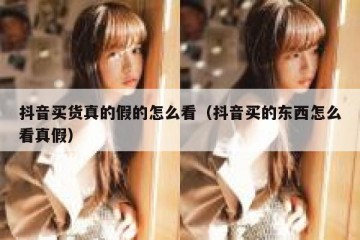 抖音买货真的假的怎么看（抖音买的东西怎么看真假）