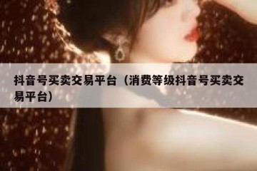 抖音号买卖交易平台（消费等级抖音号买卖交易平台）