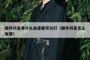 国外抖音用什么加速器可以打（国外抖音怎么加速）