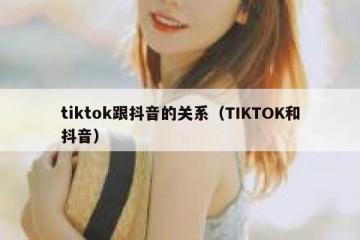 tiktok跟抖音的关系（TIKTOK和抖音）
